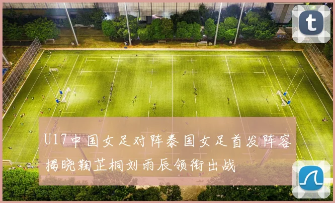 U17中国女足对阵泰国女足首发阵容揭晓鞠芷桐刘雨辰领衔出战